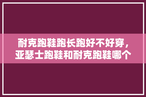 耐克跑鞋跑长跑好不好穿,亚瑟士跑鞋和耐克跑鞋哪个好。 大精工智造 耐克跑鞋跑长跑好不好穿,亚瑟士跑鞋和耐克跑鞋哪个好。 耐克跑鞋跑长跑好不好穿,亚瑟士跑鞋和耐克跑鞋哪个好。 大精工智造