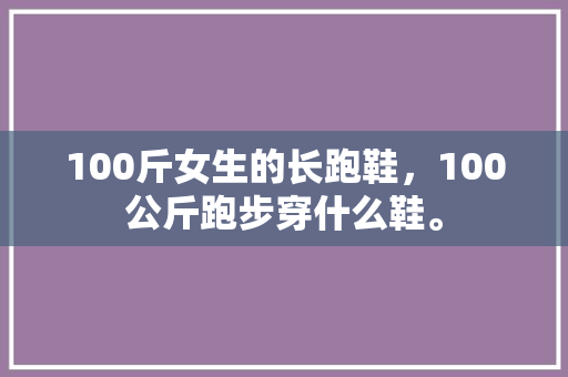 100斤女生的长跑鞋，100公斤跑步穿什么鞋。 100斤女生的长跑鞋，100公斤跑步穿什么鞋。 品牌鞋