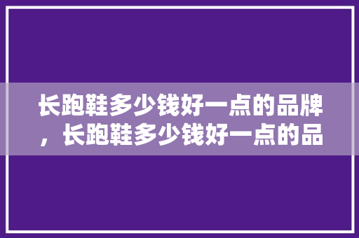 长跑鞋多少钱好一点的品牌，长跑鞋多少钱好一点的品牌有哪些。 长跑鞋多少钱好一点的品牌，长跑鞋多少钱好一点的品牌有哪些。 鞋类款式