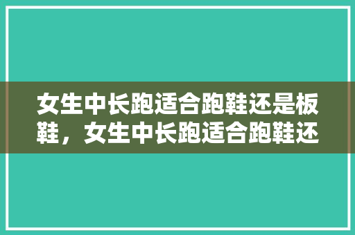 女生中长跑适合跑鞋还是板鞋,女生中长跑适合跑鞋还是板鞋呢。 大匠心设计 女生中长跑适合跑鞋还是板鞋,女生中长跑适合跑鞋还是板鞋呢。 女生中长跑适合跑鞋还是板鞋,女生中长跑适合跑鞋还是板鞋呢。 大匠心设计