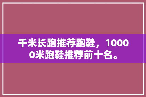 千米长跑推荐跑鞋,10000米跑鞋推荐前十名。 品牌鞋 千米长跑推荐跑鞋,10000米跑鞋推荐前十名。 千米长跑推荐跑鞋,10000米跑鞋推荐前十名。 品牌鞋