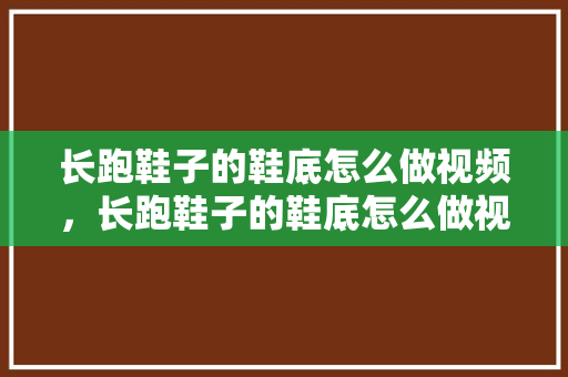 长跑鞋子的鞋底怎么做视频，长跑鞋子的鞋底怎么做视频讲解。 长跑鞋子的鞋底怎么做视频，长跑鞋子的鞋底怎么做视频讲解。 大精工智造