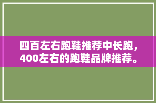四百左右跑鞋推荐中长跑，400左右的跑鞋品牌推荐。 四百左右跑鞋推荐中长跑，400左右的跑鞋品牌推荐。 大匠心设计