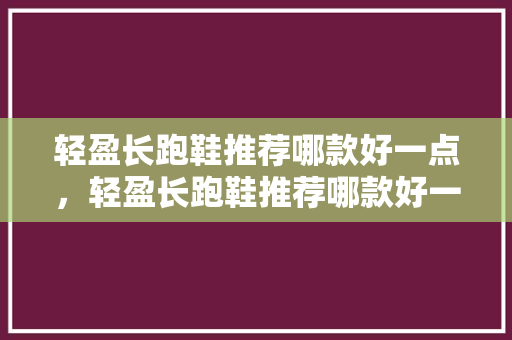 轻盈长跑鞋推荐哪款好一点,轻盈长跑鞋推荐哪款好一点男。 品牌鞋 轻盈长跑鞋推荐哪款好一点,轻盈长跑鞋推荐哪款好一点男。 轻盈长跑鞋推荐哪款好一点,轻盈长跑鞋推荐哪款好一点男。 品牌鞋
