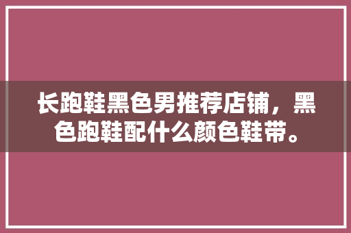 长跑鞋黑色男推荐店铺，黑色跑鞋配什么颜色鞋带。 长跑鞋黑色男推荐店铺，黑色跑鞋配什么颜色鞋带。 大匠心设计