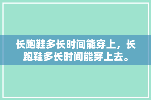 长跑鞋多长时间能穿上，长跑鞋多长时间能穿上去。 长跑鞋多长时间能穿上，长跑鞋多长时间能穿上去。 大匠心设计