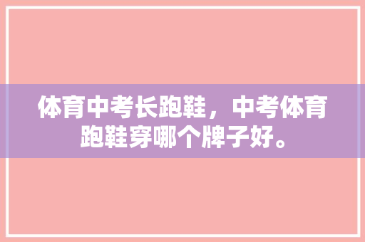 体育中考长跑鞋，中考体育跑鞋穿哪个牌子好。 体育中考长跑鞋，中考体育跑鞋穿哪个牌子好。 大匠心设计