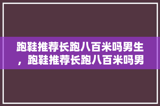 跑鞋推荐长跑八百米吗男生，跑鞋推荐长跑八百米吗男生穿。 跑鞋推荐长跑八百米吗男生，跑鞋推荐长跑八百米吗男生穿。 鞋厂大全