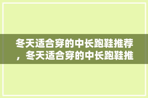 冬天适合穿的中长跑鞋推荐，冬天适合穿的中长跑鞋推荐男生。 冬天适合穿的中长跑鞋推荐，冬天适合穿的中长跑鞋推荐男生。 大匠心设计