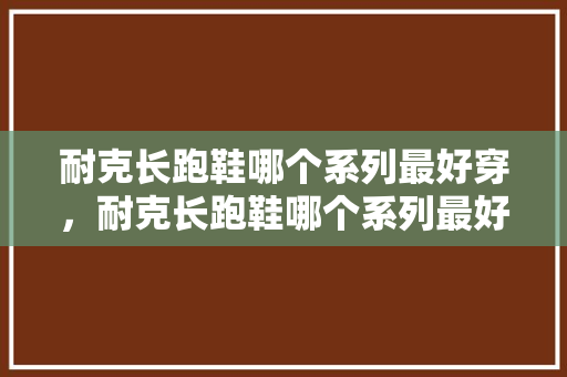 耐克长跑鞋哪个系列最好穿，耐克长跑鞋哪个系列最好穿女。 耐克长跑鞋哪个系列最好穿，耐克长跑鞋哪个系列最好穿女。 鞋厂大全