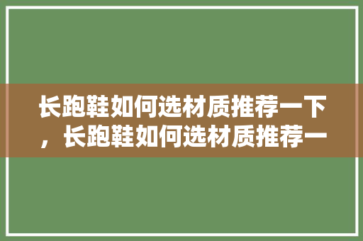 长跑鞋如何选材质推荐一下,长跑鞋如何选材质推荐一下呢。 大精工智造 长跑鞋如何选材质推荐一下,长跑鞋如何选材质推荐一下呢。 长跑鞋如何选材质推荐一下,长跑鞋如何选材质推荐一下呢。 大精工智造