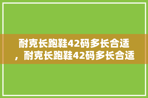 耐克长跑鞋42码多长合适，耐克长跑鞋42码多长合适穿。 耐克长跑鞋42码多长合适，耐克长跑鞋42码多长合适穿。 鞋类款式