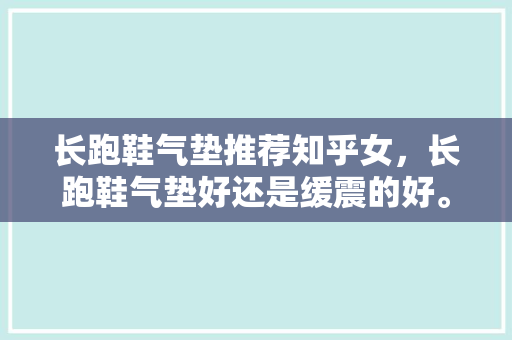 长跑鞋气垫推荐知乎女，长跑鞋气垫好还是缓震的好。 长跑鞋气垫推荐知乎女，长跑鞋气垫好还是缓震的好。 大精工智造