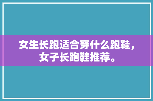 女生长跑适合穿什么跑鞋，女子长跑鞋推荐。 女生长跑适合穿什么跑鞋，女子长跑鞋推荐。 大精工智造