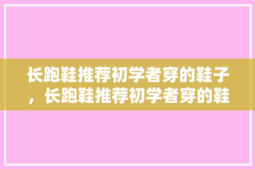 长跑鞋推荐初学者穿的鞋子，长跑鞋推荐初学者穿的鞋子女。 长跑鞋推荐初学者穿的鞋子，长跑鞋推荐初学者穿的鞋子女。 鞋类款式