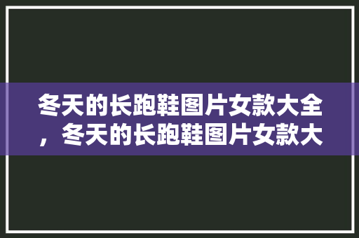 冬天的长跑鞋图片女款大全，冬天的长跑鞋图片女款大全图。 冬天的长跑鞋图片女款大全，冬天的长跑鞋图片女款大全图。 大精工智造