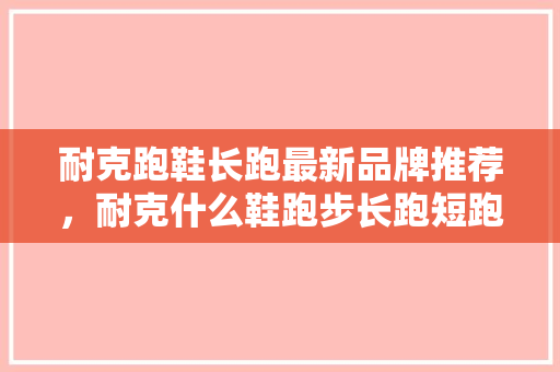 耐克跑鞋长跑最新品牌推荐，耐克什么鞋跑步长跑短跑都好用。 耐克跑鞋长跑最新品牌推荐，耐克什么鞋跑步长跑短跑都好用。 大精工智造