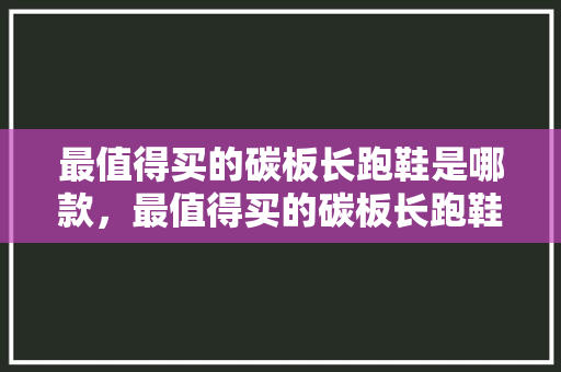 最值得买的碳板长跑鞋是哪款，最值得买的碳板长跑鞋是哪款呢。 最值得买的碳板长跑鞋是哪款，最值得买的碳板长跑鞋是哪款呢。 大精工智造