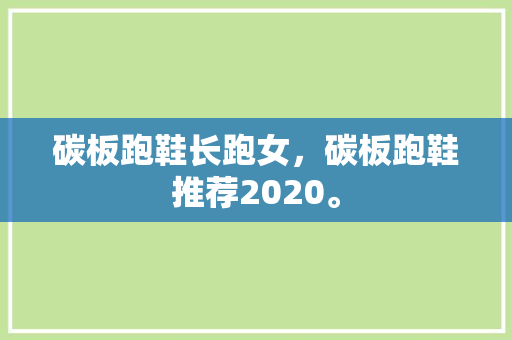 碳板跑鞋长跑女，碳板跑鞋推荐2020。 碳板跑鞋长跑女，碳板跑鞋推荐2020。 鞋类款式