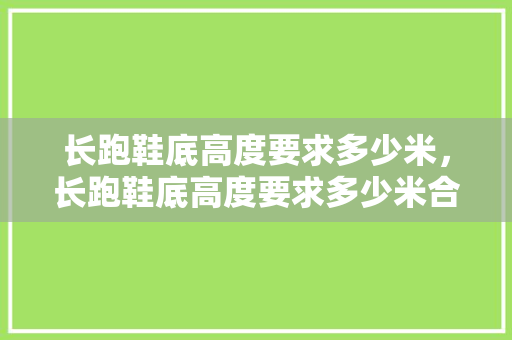 长跑鞋底高度要求多少米，长跑鞋底高度要求多少米合适。 长跑鞋底高度要求多少米，长跑鞋底高度要求多少米合适。 大匠心设计