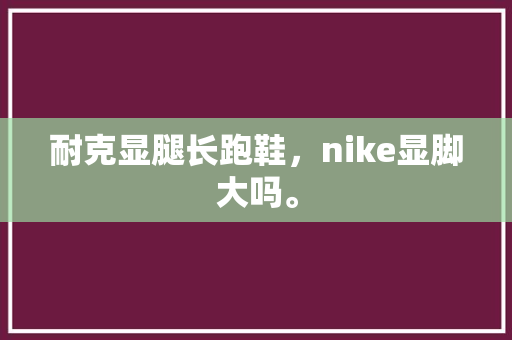 耐克显腿长跑鞋，nike显脚大吗。 耐克显腿长跑鞋，nike显脚大吗。 大匠心设计