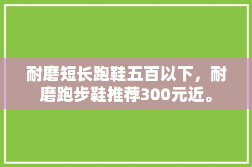 耐磨短长跑鞋五百以下，耐磨跑步鞋推荐300元近。 耐磨短长跑鞋五百以下，耐磨跑步鞋推荐300元近。 品牌鞋