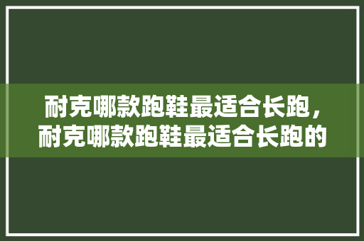 耐克哪款跑鞋最适合长跑，耐克哪款跑鞋最适合长跑的。 耐克哪款跑鞋最适合长跑，耐克哪款跑鞋最适合长跑的。 大精工智造