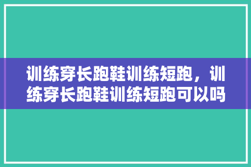 训练穿长跑鞋训练短跑，训练穿长跑鞋训练短跑可以吗。 训练穿长跑鞋训练短跑，训练穿长跑鞋训练短跑可以吗。 大匠心设计