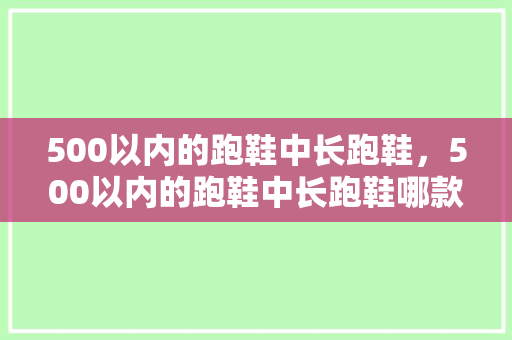 500以内的跑鞋中长跑鞋，500以内的跑鞋中长跑鞋哪款好。 500以内的跑鞋中长跑鞋，500以内的跑鞋中长跑鞋哪款好。 品牌鞋