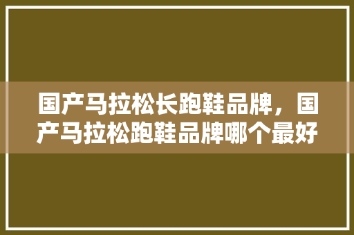 国产马拉松长跑鞋品牌，国产马拉松跑鞋品牌哪个最好。