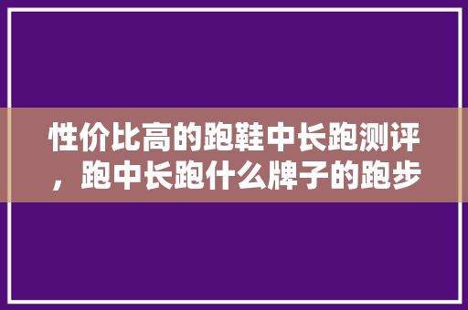 性价比高的跑鞋中长跑测评，跑中长跑什么牌子的跑步鞋好。 性价比高的跑鞋中长跑测评，跑中长跑什么牌子的跑步鞋好。 品牌鞋