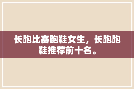 长跑比赛跑鞋女生，长跑跑鞋推荐前十名。 长跑比赛跑鞋女生，长跑跑鞋推荐前十名。 大匠心设计