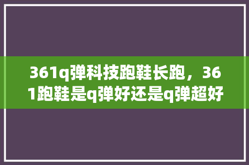 361q弹科技跑鞋长跑，361跑鞋是q弹好还是q弹超好。 361q弹科技跑鞋长跑，361跑鞋是q弹好还是q弹超好。 大精工智造