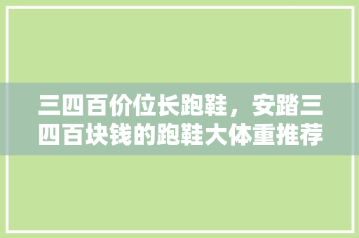 三四百价位长跑鞋，安踏三四百块钱的跑鞋大体重推荐。 三四百价位长跑鞋，安踏三四百块钱的跑鞋大体重推荐。 鞋类款式