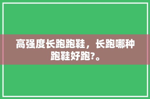 高强度长跑跑鞋，长跑哪种跑鞋好跑?。 高强度长跑跑鞋，长跑哪种跑鞋好跑?。 大精工智造