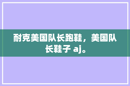 耐克美国队长跑鞋，美国队长鞋子 aj。 耐克美国队长跑鞋，美国队长鞋子 aj。 大精工智造