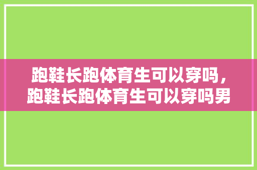 跑鞋长跑体育生可以穿吗，跑鞋长跑体育生可以穿吗男生。 跑鞋长跑体育生可以穿吗，跑鞋长跑体育生可以穿吗男生。 大精工智造
