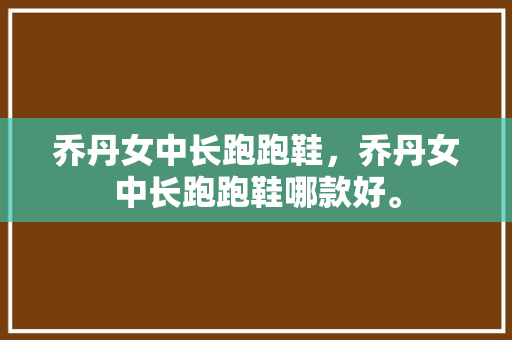 乔丹女中长跑跑鞋，乔丹女中长跑跑鞋哪款好。