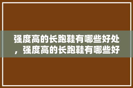 强度高的长跑鞋有哪些好处，强度高的长跑鞋有哪些好处呢。 强度高的长跑鞋有哪些好处，强度高的长跑鞋有哪些好处呢。 鞋厂大全