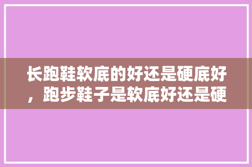 长跑鞋软底的好还是硬底好，跑步鞋子是软底好还是硬底好。
