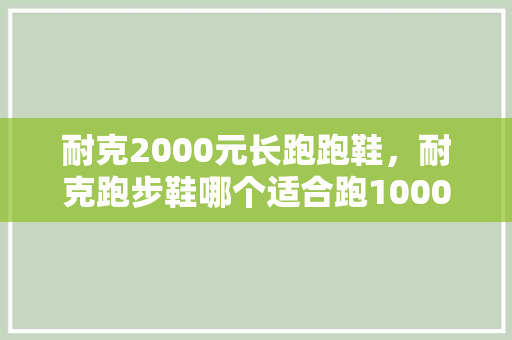 耐克2000元长跑跑鞋,耐克跑步鞋哪个适合跑1000米。 大匠心设计 耐克2000元长跑跑鞋,耐克跑步鞋哪个适合跑1000米。 耐克2000元长跑跑鞋,耐克跑步鞋哪个适合跑1000米。 大匠心设计