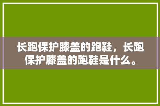 长跑保护膝盖的跑鞋，长跑保护膝盖的跑鞋是什么。 长跑保护膝盖的跑鞋，长跑保护膝盖的跑鞋是什么。 大精工智造