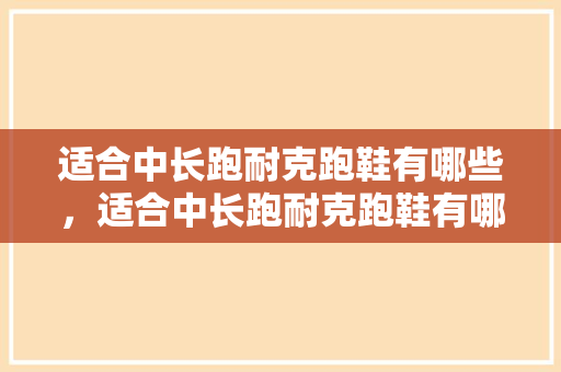 适合中长跑耐克跑鞋有哪些，适合中长跑耐克跑鞋有哪些款式。 适合中长跑耐克跑鞋有哪些，适合中长跑耐克跑鞋有哪些款式。 鞋类款式