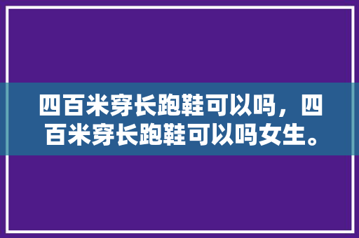 四百米穿长跑鞋可以吗，四百米穿长跑鞋可以吗女生。 四百米穿长跑鞋可以吗，四百米穿长跑鞋可以吗女生。 大精工智造