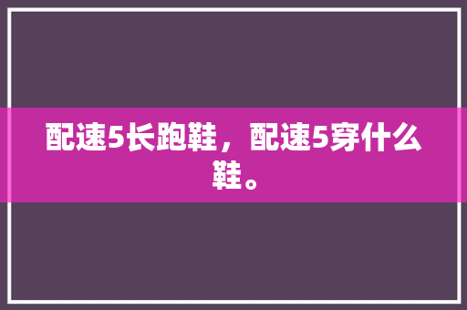 配速5长跑鞋,配速5穿什么鞋。 大匠心设计 配速5长跑鞋,配速5穿什么鞋。 配速5长跑鞋,配速5穿什么鞋。 大匠心设计