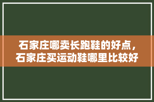 石家庄哪卖长跑鞋的好点,石家庄买运动鞋哪里比较好。 大匠心设计 石家庄哪卖长跑鞋的好点,石家庄买运动鞋哪里比较好。 石家庄哪卖长跑鞋的好点,石家庄买运动鞋哪里比较好。 大匠心设计