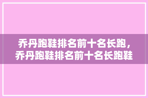 乔丹跑鞋排名前十名长跑，乔丹跑鞋排名前十名长跑鞋有哪些。