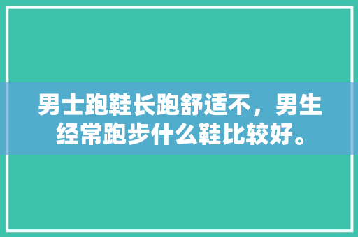 男士跑鞋长跑舒适不，男生经常跑步什么鞋比较好。