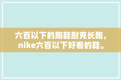 六百以下的跑鞋耐克长跑,nike六百以下好看的鞋。 鞋类款式 六百以下的跑鞋耐克长跑,nike六百以下好看的鞋。 六百以下的跑鞋耐克长跑,nike六百以下好看的鞋。 鞋类款式