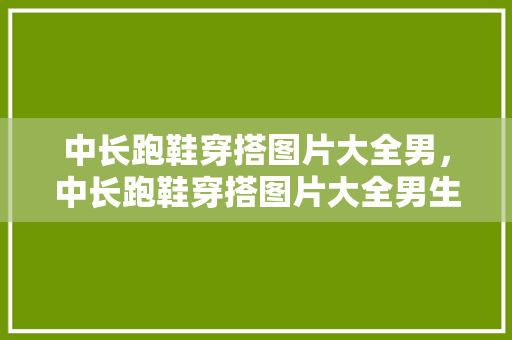 中长跑鞋穿搭图片大全男，中长跑鞋穿搭图片大全男生。 中长跑鞋穿搭图片大全男，中长跑鞋穿搭图片大全男生。 鞋类款式